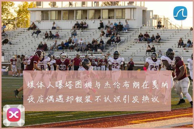 媒体人曝塔图姆与杰伦布朗在戛纳夜店偶遇却假装不认识引发热议